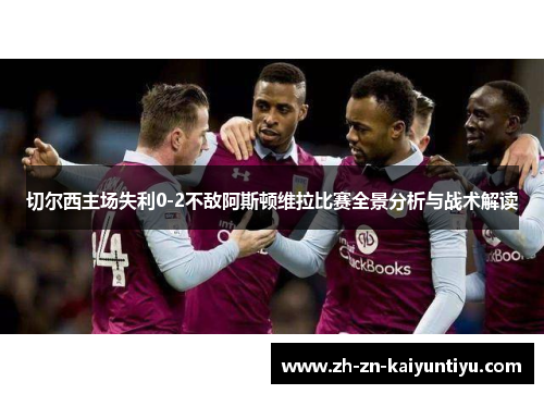 切尔西主场失利0-2不敌阿斯顿维拉比赛全景分析与战术解读 切尔西主场失利0-2不敌阿斯顿维拉比赛全景分析与战术解读