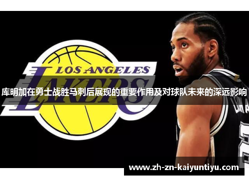 库明加在勇士战胜马刺后展现的重要作用及对球队未来的深远影响