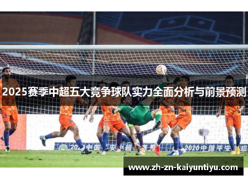 2025赛季中超五大竞争球队实力全面分析与前景预测 2025赛季中超五大竞争球队实力全面分析与前景预测