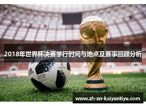 2018年世界杯决赛举行时间与地点及赛事回顾分析 2018年世界杯决赛举行时间与地点及赛事回顾分析