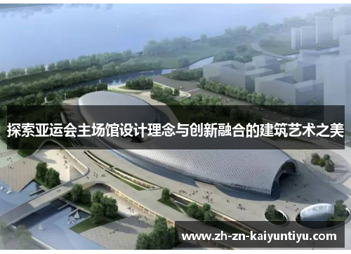 探索亚运会主场馆设计理念与创新融合的建筑艺术之美 探索亚运会主场馆设计理念与创新融合的建筑艺术之美
