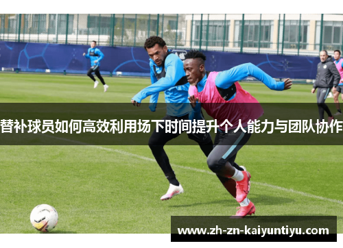 替补球员如何高效利用场下时间提升个人能力与团队协作 替补球员如何高效利用场下时间提升个人能力与团队协作