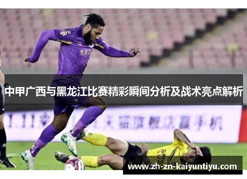 中甲广西与黑龙江比赛精彩瞬间分析及战术亮点解析 中甲广西与黑龙江比赛精彩瞬间分析及战术亮点解析
