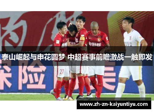 泰山崛起与申花圆梦 中超赛事前瞻激战一触即发 泰山崛起与申花圆梦 中超赛事前瞻激战一触即发