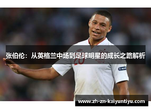 张伯伦:从英格兰中场到足球明星的成长之路解析 张伯伦:从英格兰中场到足球明星的成长之路解析