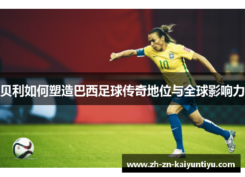 贝利如何塑造巴西足球传奇地位与全球影响力