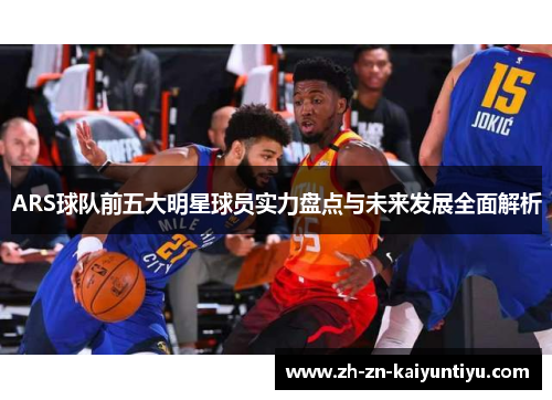 ARS球队前五大明星球员实力盘点与未来发展全面解析