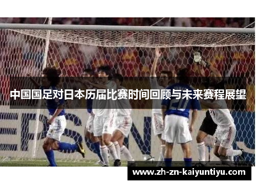 中国国足对日本历届比赛时间回顾与未来赛程展望 中国国足对日本历届比赛时间回顾与未来赛程展望