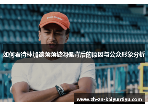 如何看待林加德频频被调侃背后的原因与公众形象分析 如何看待林加德频频被调侃背后的原因与公众形象分析