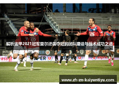 解析法甲2021冠军里尔逆袭夺冠的团队建设与战术成功之道 解析法甲2021冠军里尔逆袭夺冠的团队建设与战术成功之道