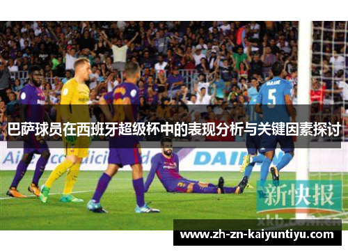 巴萨球员在西班牙超级杯中的表现分析与关键因素探讨 巴萨球员在西班牙超级杯中的表现分析与关键因素探讨