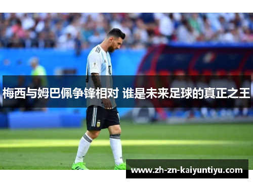 梅西与姆巴佩争锋相对 谁是未来足球的真正之王 梅西与姆巴佩争锋相对 谁是未来足球的真正之王
