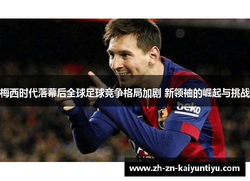 梅西时代落幕后全球足球竞争格局加剧 新领袖的崛起与挑战