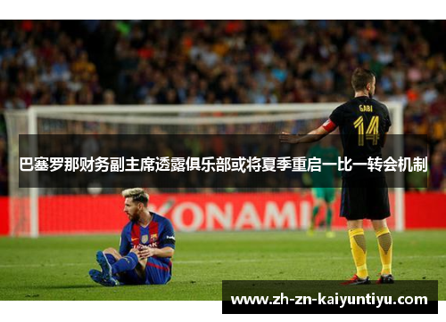 巴塞罗那财务副主席透露俱乐部或将夏季重启一比一转会机制